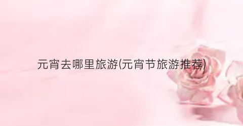 元宵去哪里旅游(元宵节旅游推荐)