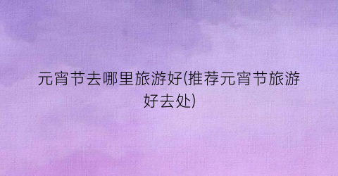 元宵节去哪里旅游好(推荐元宵节旅游好去处)
