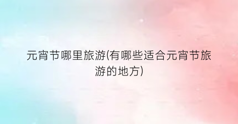 元宵节哪里旅游(有哪些适合元宵节旅游的地方)