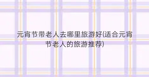 元宵节带老人去哪里旅游好(适合元宵节老人的旅游推荐)