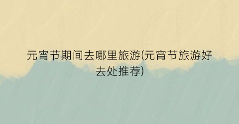 元宵节期间去哪里旅游(元宵节旅游好去处推荐)
