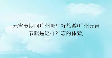 元宵节期间广州哪里好旅游(广州元宵节就是这样难忘的体验)