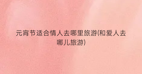 元宵节适合情人去哪里旅游(和爱人去哪儿旅游)