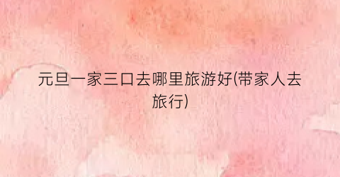 元旦一家三口去哪里旅游好(带家人去旅行)