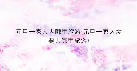 元旦一家人去哪里旅游(元旦一家人需要去哪里旅游)