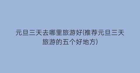 元旦三天去哪里旅游好(推荐元旦三天旅游的五个好地方)