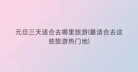 元旦三天适合去哪里旅游(最适合去这些旅游热门地)