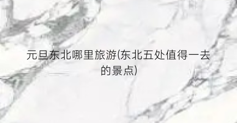 元旦东北哪里旅游(东北五处值得一去的景点)