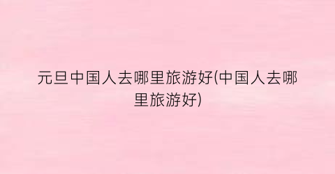 元旦中国人去哪里旅游好(中国人去哪里旅游好)