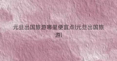 元旦出国旅游哪里便宜点(元旦出国旅游)