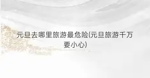 元旦去哪里旅游最危险(元旦旅游千万要小心)