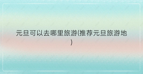 元旦可以去哪里旅游(推荐元旦旅游地)