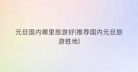 元旦国内哪里旅游好(推荐国内元旦旅游胜地)