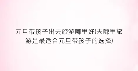 元旦带孩子出去旅游哪里好(去哪里旅游是最适合元旦带孩子的选择)