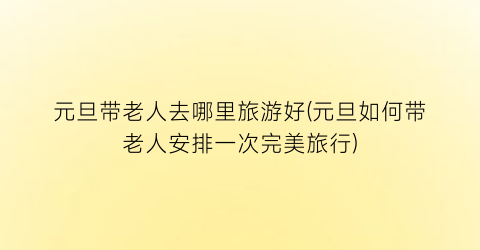 元旦带老人去哪里旅游好(元旦如何带老人安排一次完美旅行)