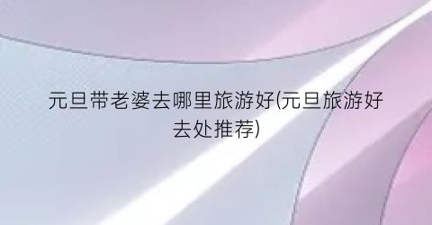 元旦带老婆去哪里旅游好(元旦旅游好去处推荐)