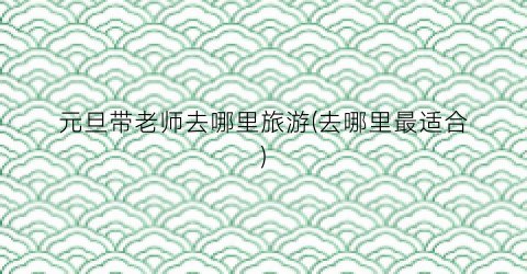 元旦带老师去哪里旅游(去哪里最适合)