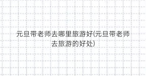元旦带老师去哪里旅游好(元旦带老师去旅游的好处)