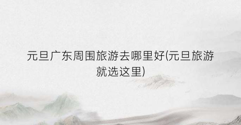 元旦广东周围旅游去哪里好(元旦旅游就选这里)