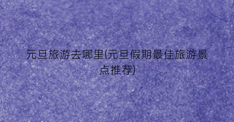 元旦旅游去哪里(元旦假期最佳旅游景点推荐)