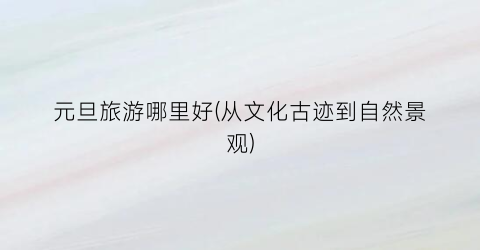 元旦旅游哪里好(从文化古迹到自然景观)