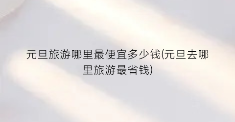 元旦旅游哪里最便宜多少钱(元旦去哪里旅游最省钱)