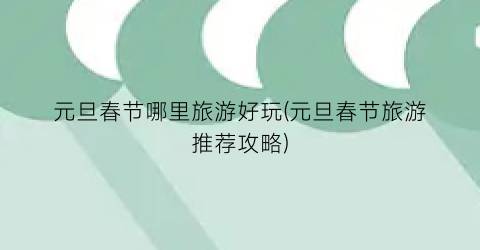 元旦春节哪里旅游好玩(元旦春节旅游推荐攻略)