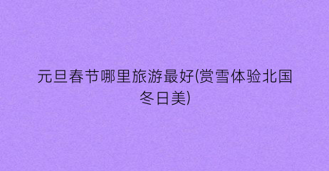 元旦春节哪里旅游最好(赏雪体验北国冬日美)