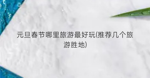 元旦春节哪里旅游最好玩(推荐几个旅游胜地)