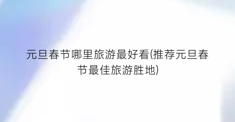 元旦春节哪里旅游最好看(推荐元旦春节最佳旅游胜地)