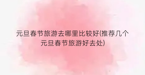 元旦春节旅游去哪里比较好(推荐几个元旦春节旅游好去处)
