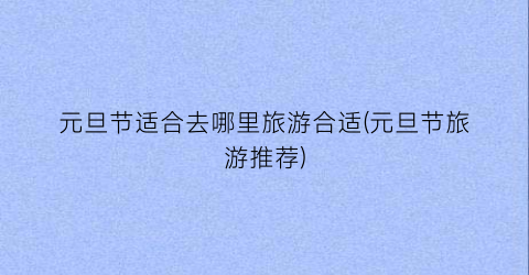 元旦节适合去哪里旅游合适(元旦节旅游推荐)