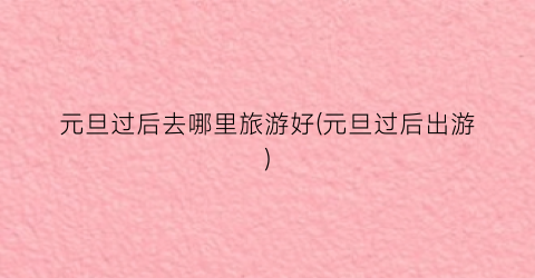 元旦过后去哪里旅游好(元旦过后出游)