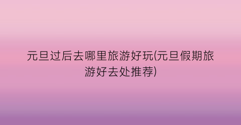 元旦过后去哪里旅游好玩(元旦假期旅游好去处推荐)