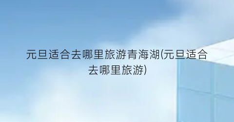 元旦适合去哪里旅游青海湖(元旦适合去哪里旅游)