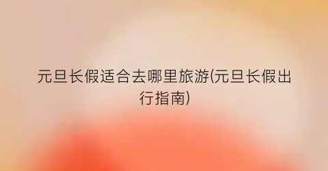 元旦长假适合去哪里旅游(元旦长假出行指南)