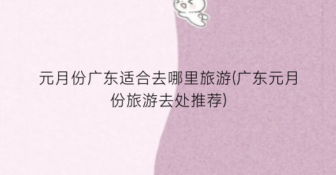 元月份广东适合去哪里旅游(广东元月份旅游去处推荐)