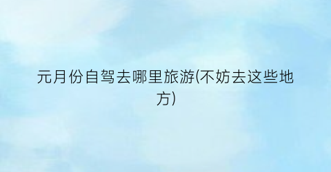 元月份自驾去哪里旅游(不妨去这些地方)