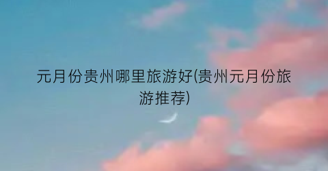 元月份贵州哪里旅游好(贵州元月份旅游推荐)