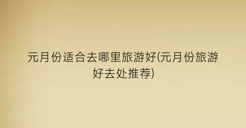 元月份适合去哪里旅游好(元月份旅游好去处推荐)