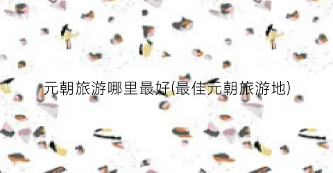 元朝旅游哪里最好(最佳元朝旅游地)