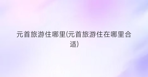 元首旅游住哪里(元首旅游住在哪里合适)