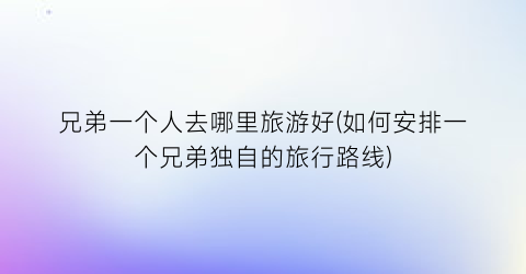 兄弟一个人去哪里旅游好(如何安排一个兄弟独自的旅行路线)