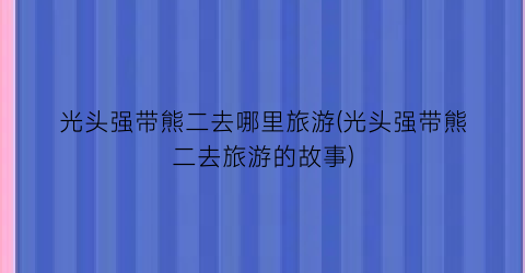 光头强带熊二去哪里旅游(光头强带熊二去旅游的故事)