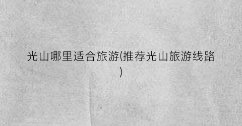 光山哪里适合旅游(推荐光山旅游线路)