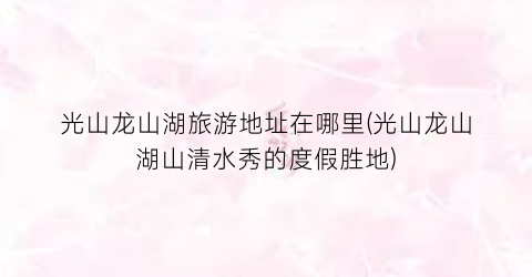 光山龙山湖旅游地址在哪里(光山龙山湖山清水秀的度假胜地)