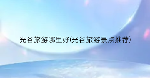 光谷旅游哪里好(光谷旅游景点推荐)