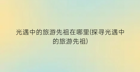 光遇中的旅游先祖在哪里(探寻光遇中的旅游先祖)