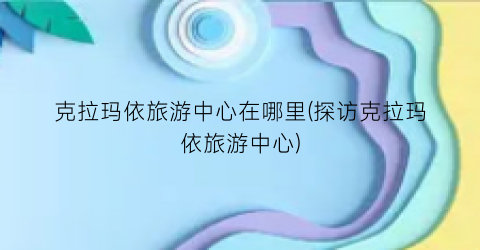 克拉玛依旅游中心在哪里(探访克拉玛依旅游中心)