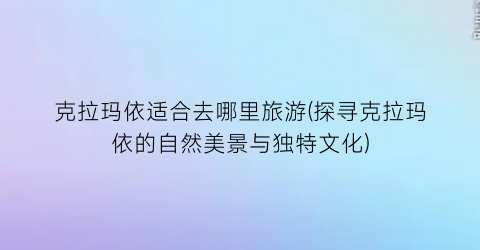克拉玛依适合去哪里旅游(探寻克拉玛依的自然美景与独特文化)